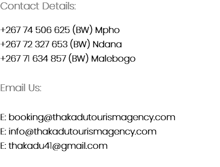 Contact Details: +267 74 506 625 (BW) Mpho
+267 72 327 653 (BW) Ndana
+267 71 634 857 (BW) Malebogo Email Us: E: booking@thakadutourismagency.com
E: info@thakadutourismagency.com
E: thakadu41@gmail.com

