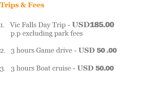 Trips & Fees 1. Vic Falls Day Trip - USD185.00 p.p excluding park fees 2. 3 hours Game drive - USD 50 .00 3. 3 hours Boat cruise - USD 50.00